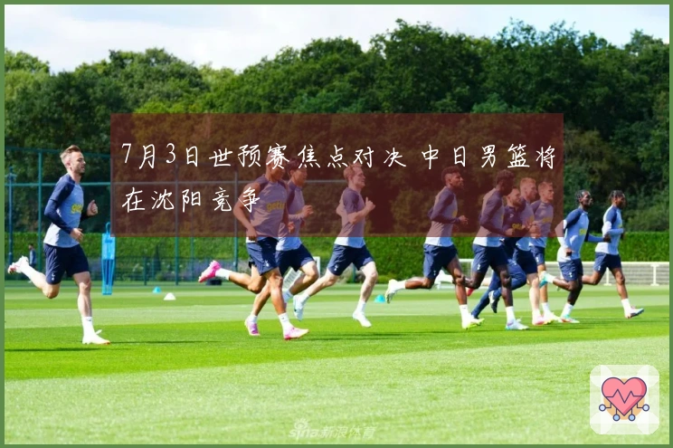 7月3日世预赛焦点对决 中日男篮将在沈阳竞争