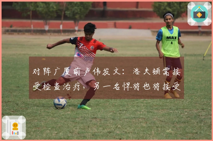 对阵广厦前卢伟发文：洛夫顿需接受检查治疗，另一名悍将也将接受治疗。